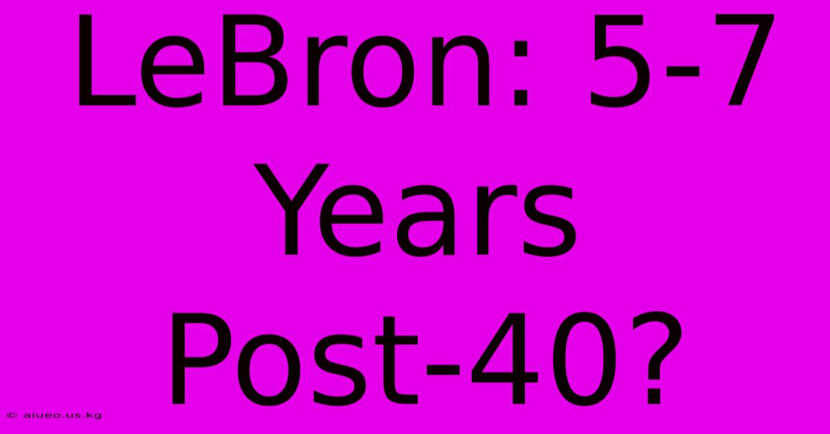 LeBron: 5-7 Years Post-40?